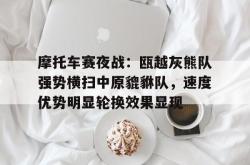 爱游戏中国摩托车赛夜战：瓯越灰熊队强势横扫中原貔貅队，速度优势明显轮换效果显现的简单介绍