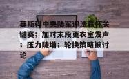 爱游戏体育包含莫斯科中央陆军迎法联杯关键赛；加时末段更衣室发声；压力陡增；轮换策略被讨论的词条
